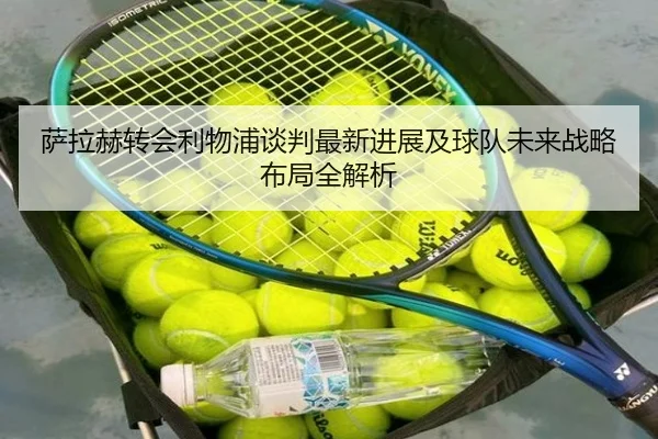 萨拉赫转会利物浦谈判最新进展及球队未来战略布局全解析